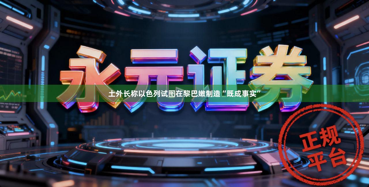 土外长称以色列试图在黎巴嫩制造“既成事实”
