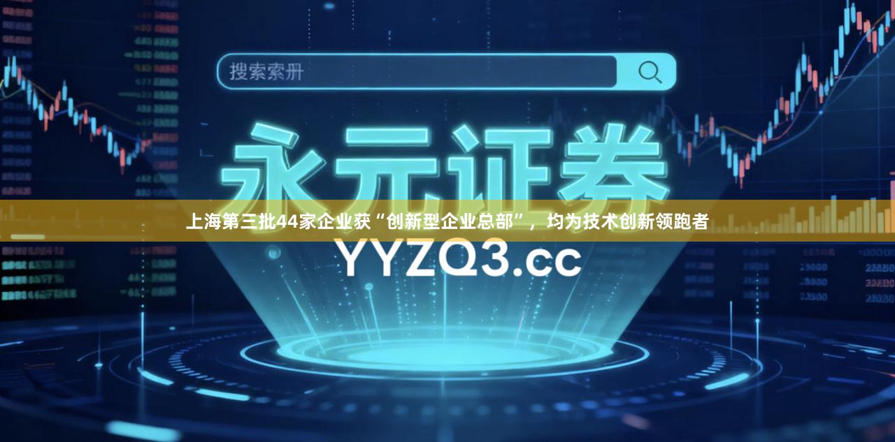 上海第三批44家企业获“创新型企业总部”，均为技术创新领跑者