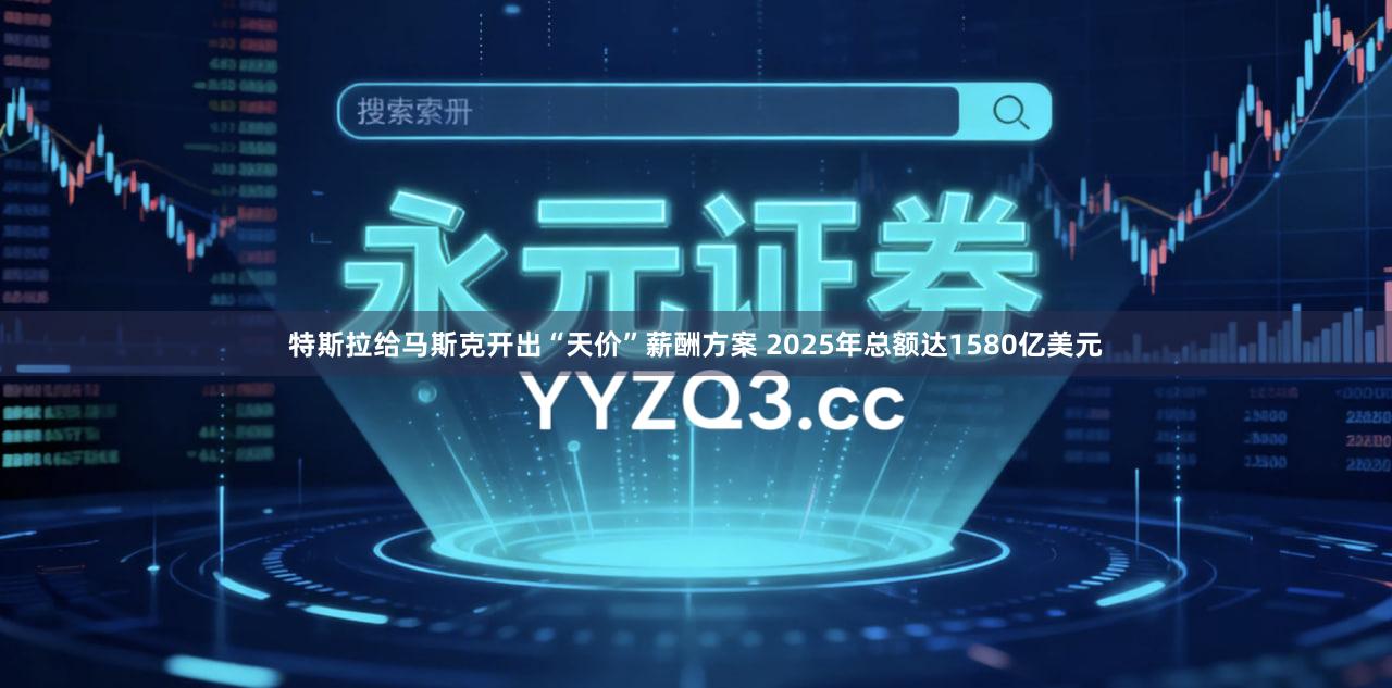 特斯拉给马斯克开出“天价”薪酬方案 2025年总额达1580亿美元