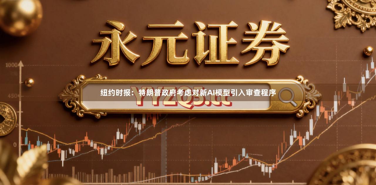 纽约时报：特朗普政府考虑对新AI模型引入审查程序