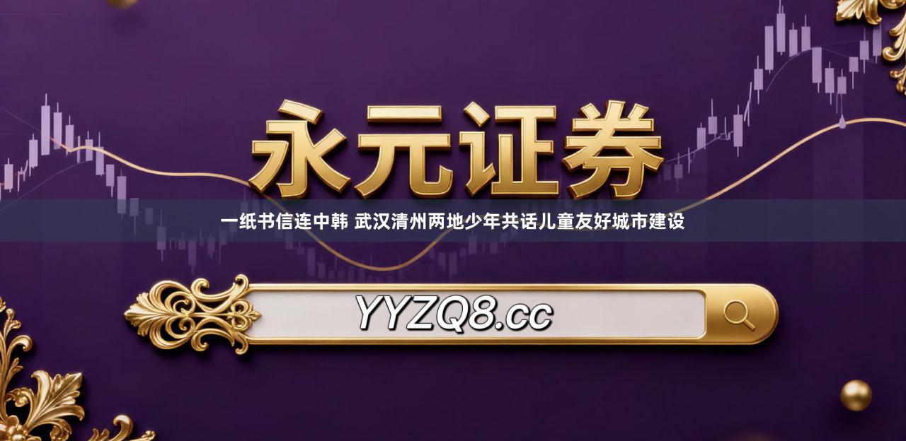 一纸书信连中韩 武汉清州两地少年共话儿童友好城市建设