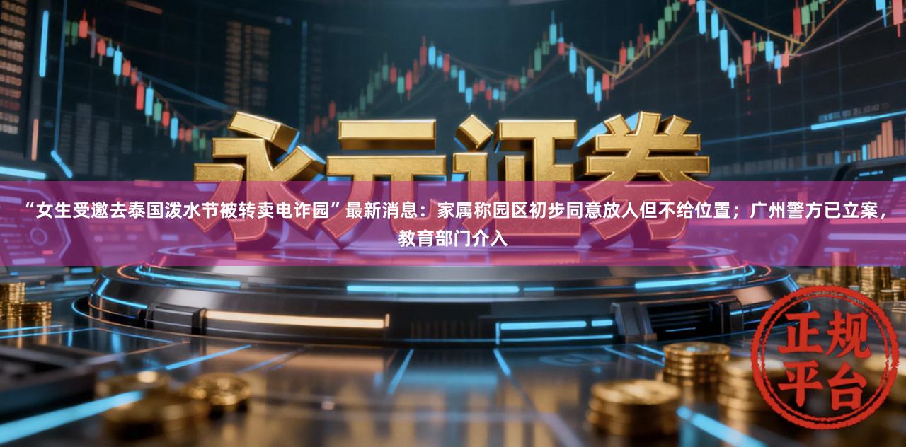 “女生受邀去泰国泼水节被转卖电诈园”最新消息：家属称园区初步同意放人但不给位置；广州警方已立案，教育部门介入