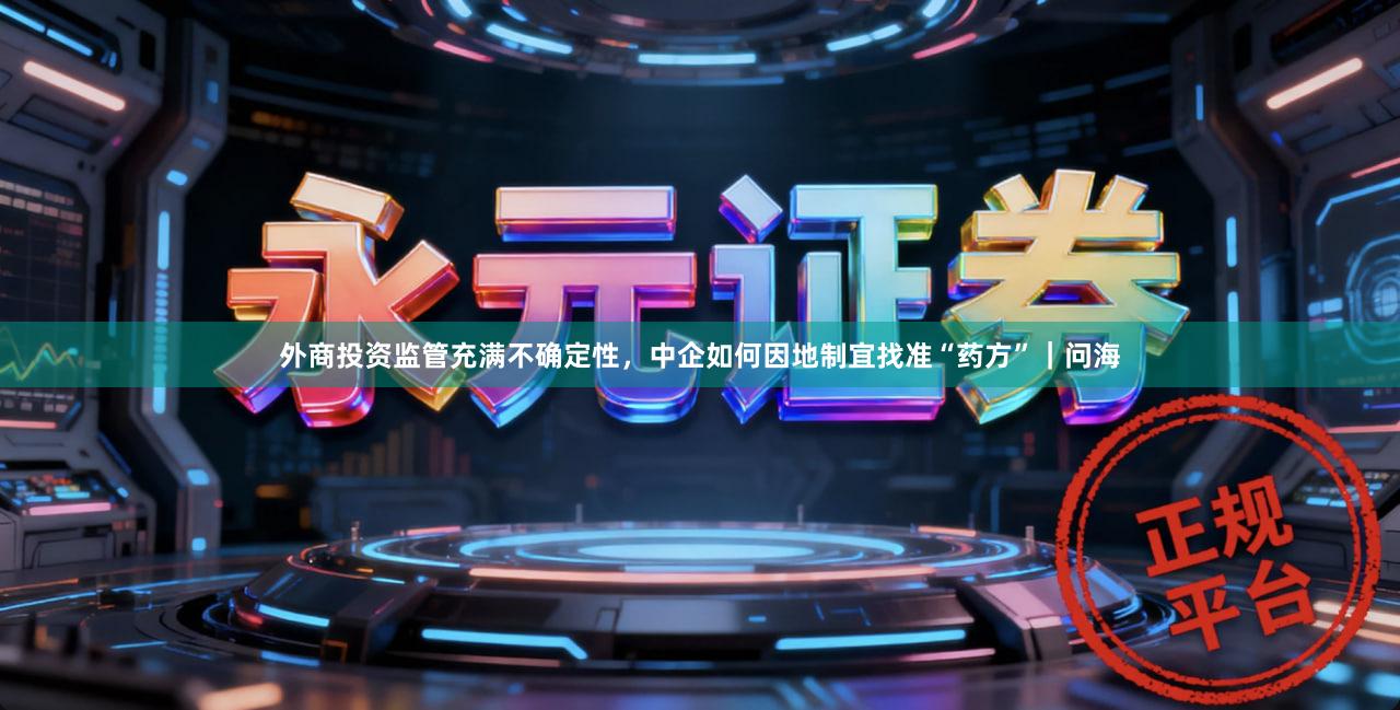 外商投资监管充满不确定性，中企如何因地制宜找准“药方”｜问海