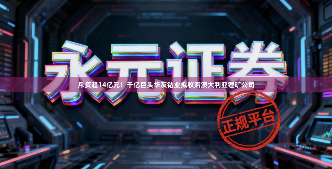 斥资超14亿元！千亿巨头华友钴业拟收购澳大利亚锂矿公司