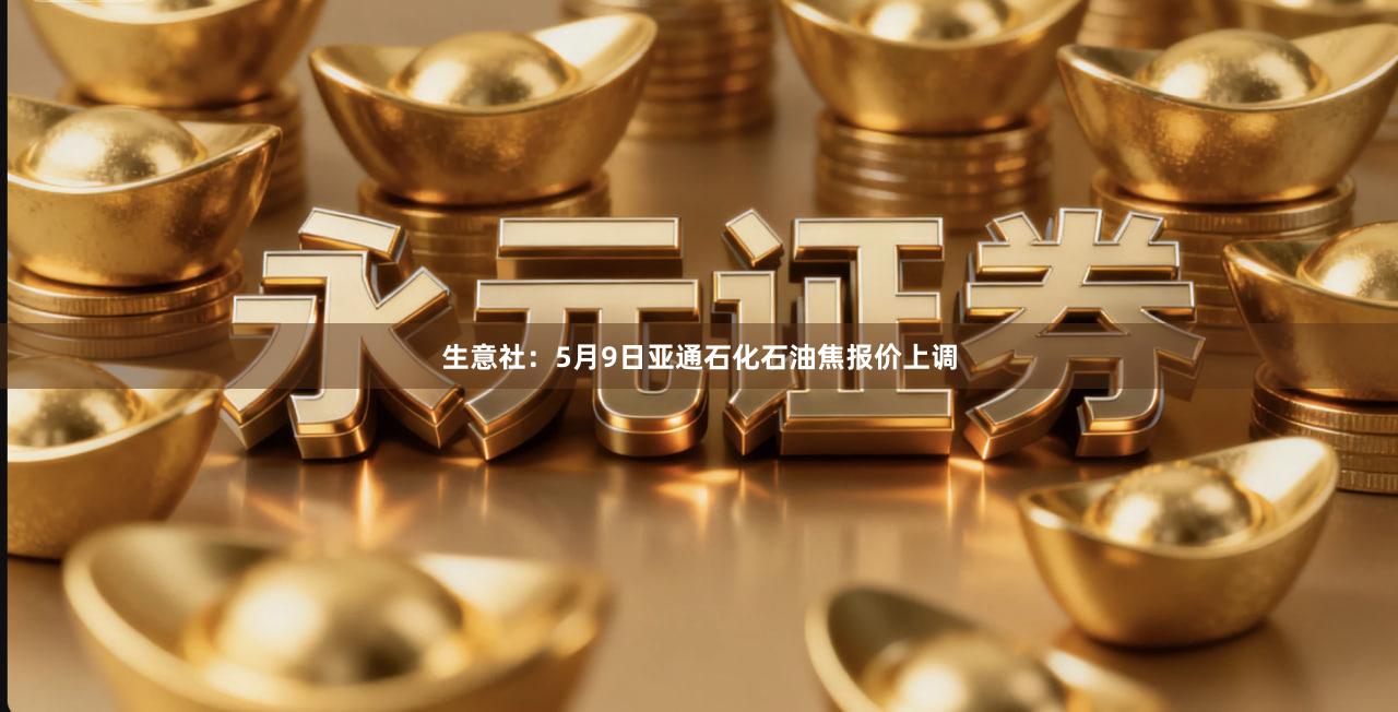 生意社：5月9日亚通石化石油焦报价上调