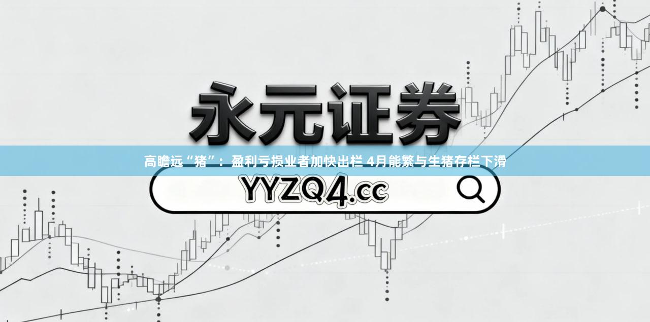 高瞻远“猪”：盈利亏损业者加快出栏 4月能繁与生猪存栏下滑
