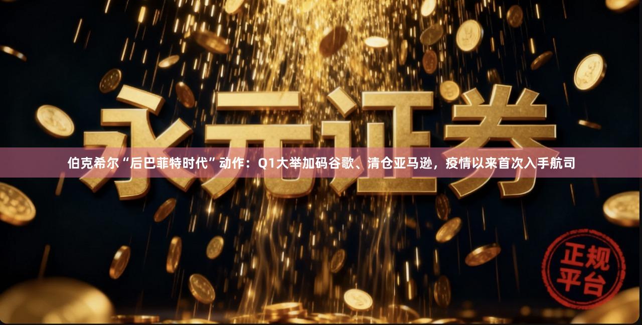 伯克希尔“后巴菲特时代”动作：Q1大举加码谷歌、清仓亚马逊，疫情以来首次入手航司