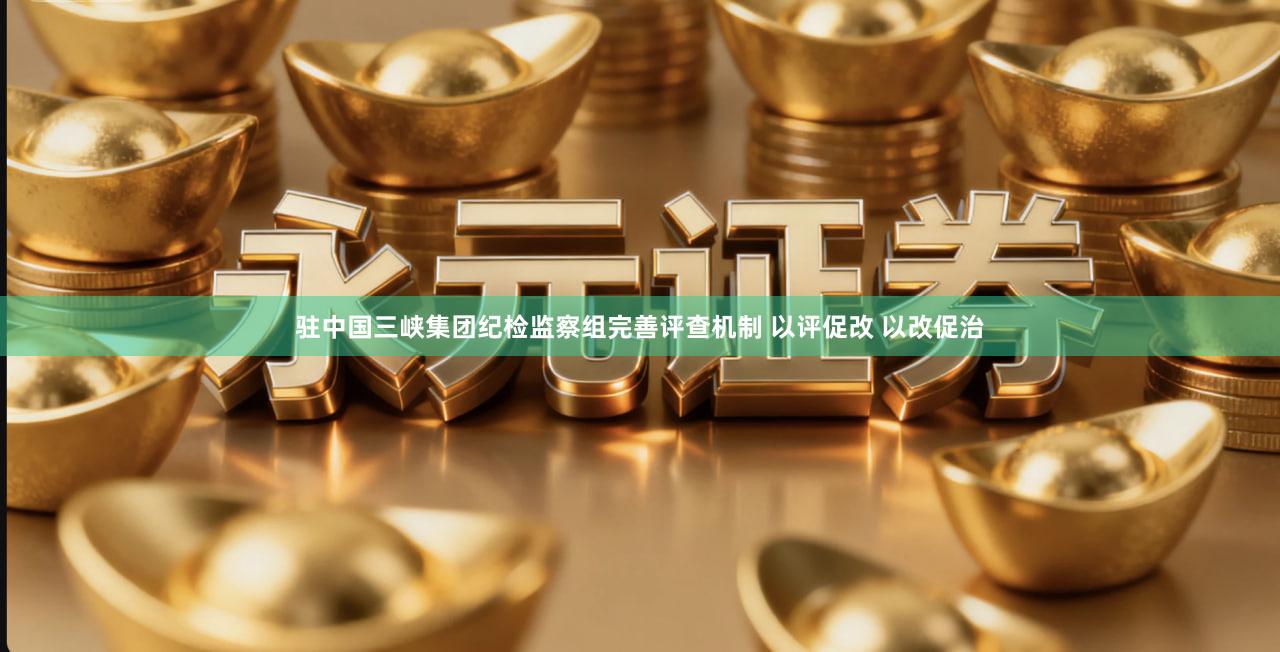 驻中国三峡集团纪检监察组完善评查机制 以评促改 以改促治