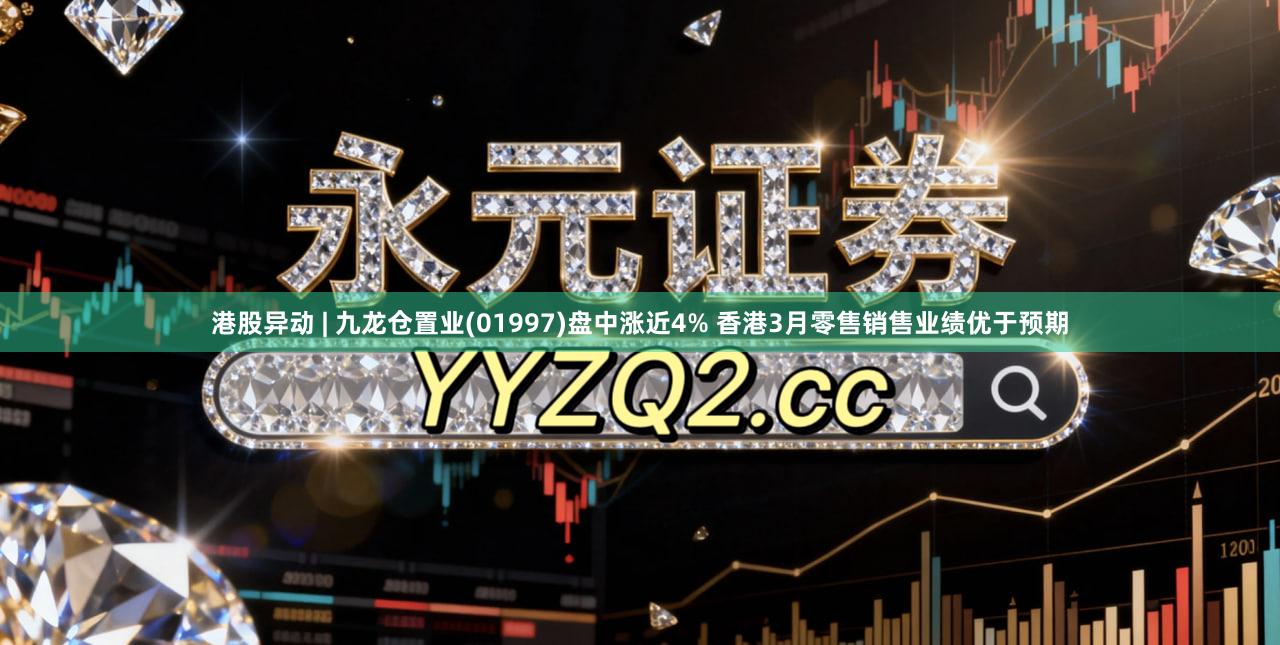 港股异动 | 九龙仓置业(01997)盘中涨近4% 香港3月零售销售业绩优于预期
