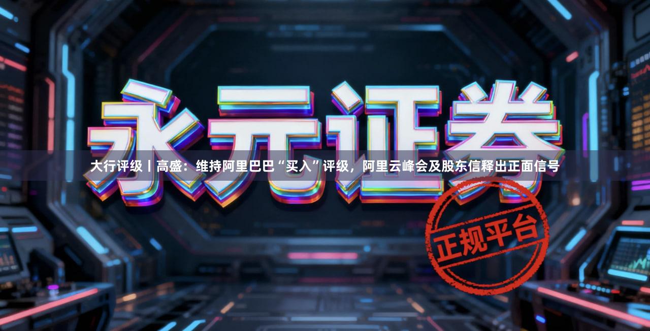 大行评级丨高盛：维持阿里巴巴“买入”评级，阿里云峰会及股东信释出正面信号