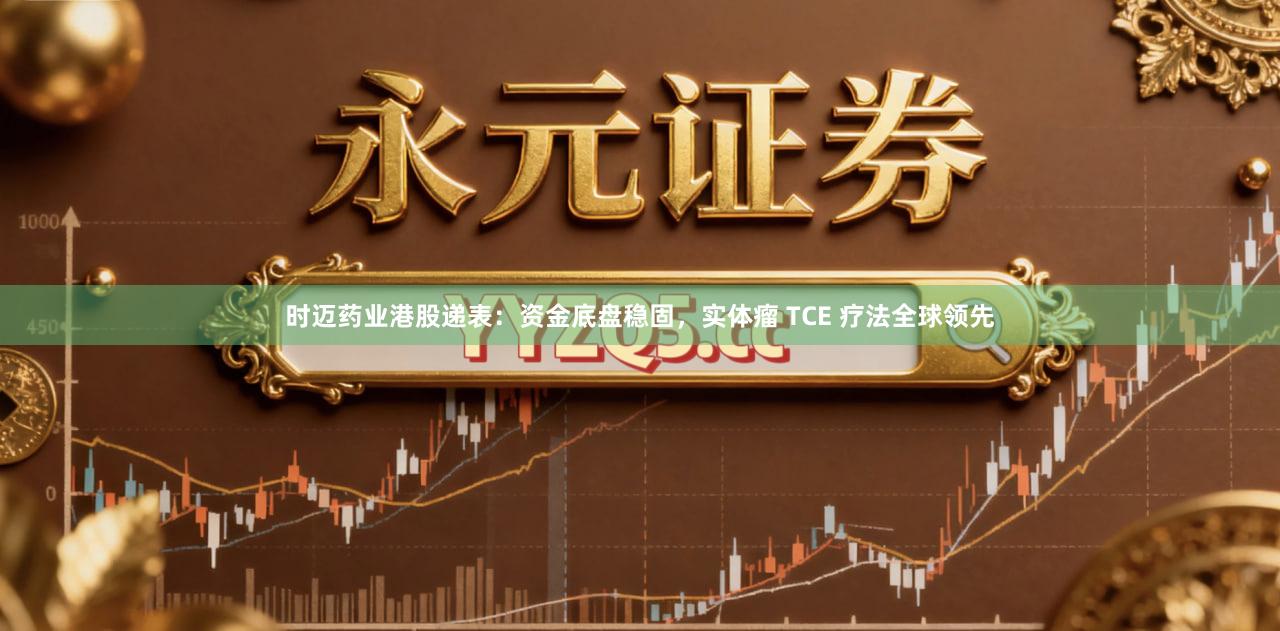 时迈药业港股递表：资金底盘稳固，实体瘤 TCE 疗法全球领先