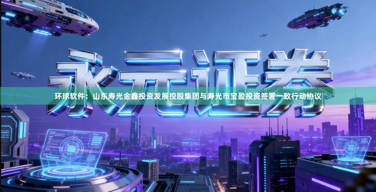 环球软件：山东寿光金鑫投资发展控股集团与寿光市宝盈投资签署一致行动协议