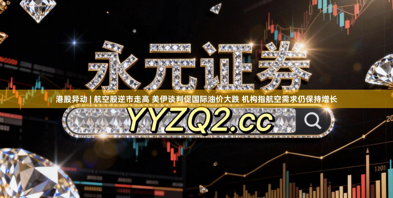 港股异动 | 航空股逆市走高 美伊谈判促国际油价大跌 机构指航空需求仍保持增长